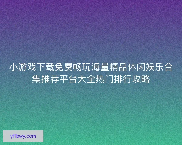 小游戏下载免费畅玩海量精品休闲娱乐合集推荐平台大全热门排行攻略