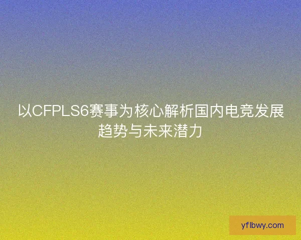 以CFPLS6赛事为核心解析国内电竞发展趋势与未来潜力