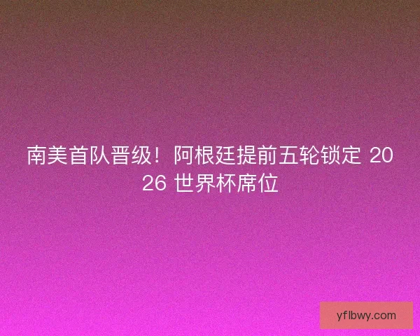 南美首队晋级！阿根廷提前五轮锁定 2026 世界杯席位