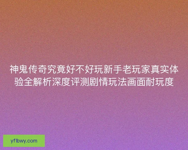 神鬼传奇究竟好不好玩新手老玩家真实体验全解析深度评测剧情玩法画面耐玩度