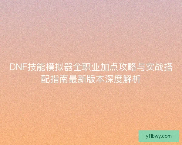 DNF技能模拟器全职业加点攻略与实战搭配指南最新版本深度解析
